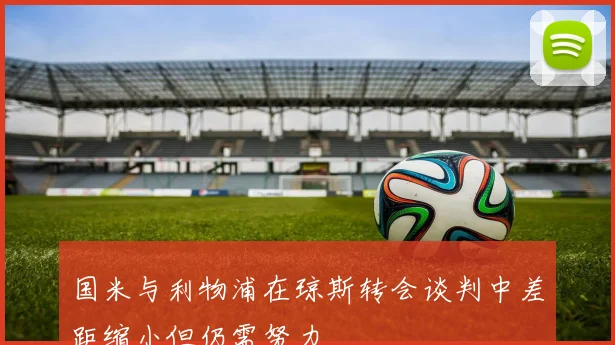 国米与利物浦在琼斯转会谈判中差距缩小但仍需努力