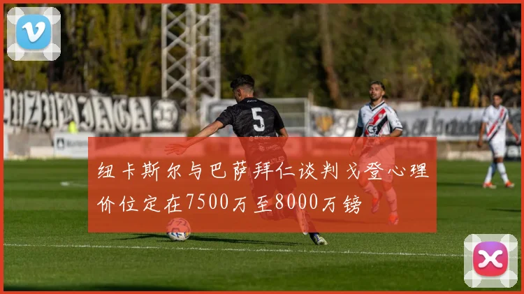 纽卡斯尔与巴萨拜仁谈判戈登心理价位定在7500万至8000万镑