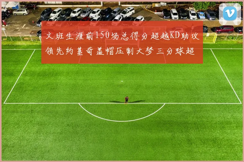 文班生涯前150场总得分超越KD助攻领先约基奇盖帽压制大梦三分球超越库里