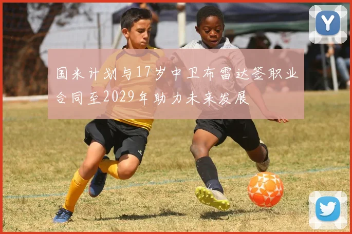 国米计划与17岁中卫布雷达签职业合同至2029年助力未来发展