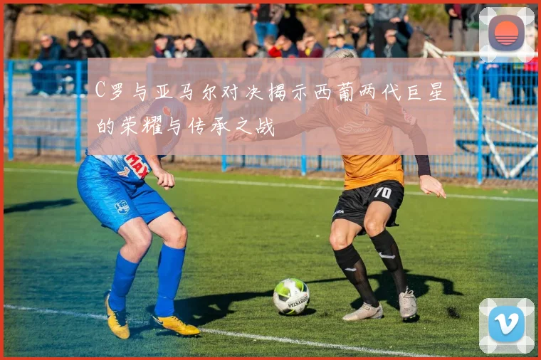 C罗与亚马尔对决揭示西葡两代巨星的荣耀与传承之战