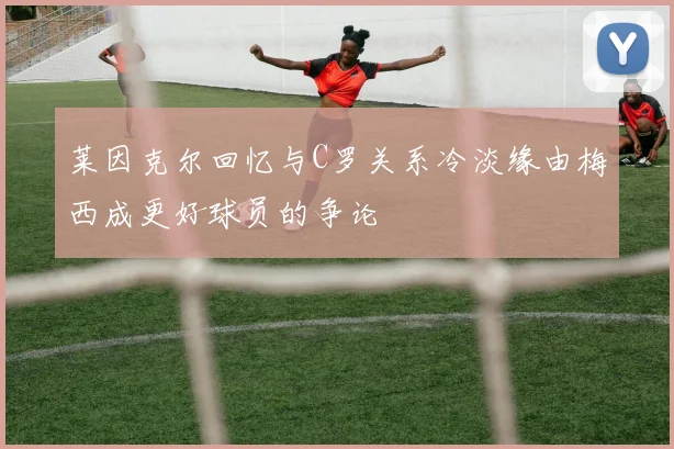 莱因克尔回忆与C罗关系冷淡缘由梅西成更好球员的争论