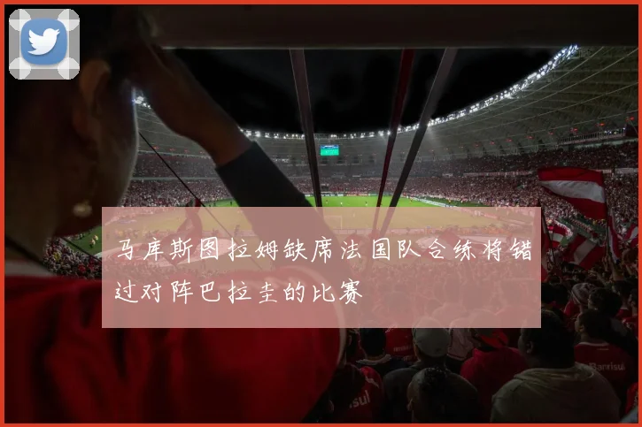 马库斯图拉姆缺席法国队合练将错过对阵巴拉圭的比赛