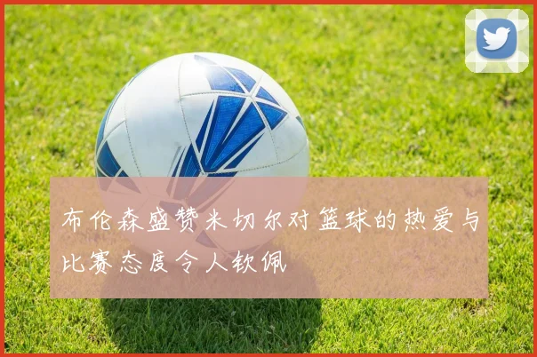 布伦森盛赞米切尔对篮球的热爱与比赛态度令人钦佩