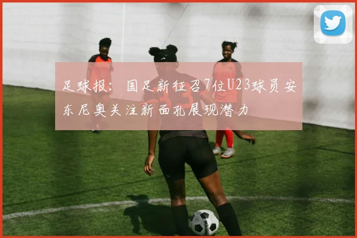 足球报：国足新征召7位U23球员安东尼奥关注新面孔展现潜力