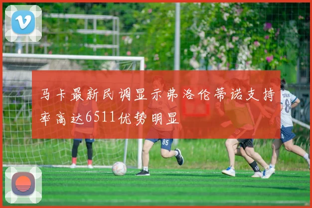 马卡最新民调显示弗洛伦蒂诺支持率高达6511优势明显