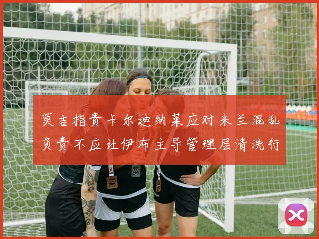 莫吉指责卡尔迪纳莱应对米兰混乱负责不应让伊布主导管理层清洗行动