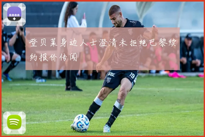 登贝莱身边人士澄清未拒绝巴黎续约报价传闻