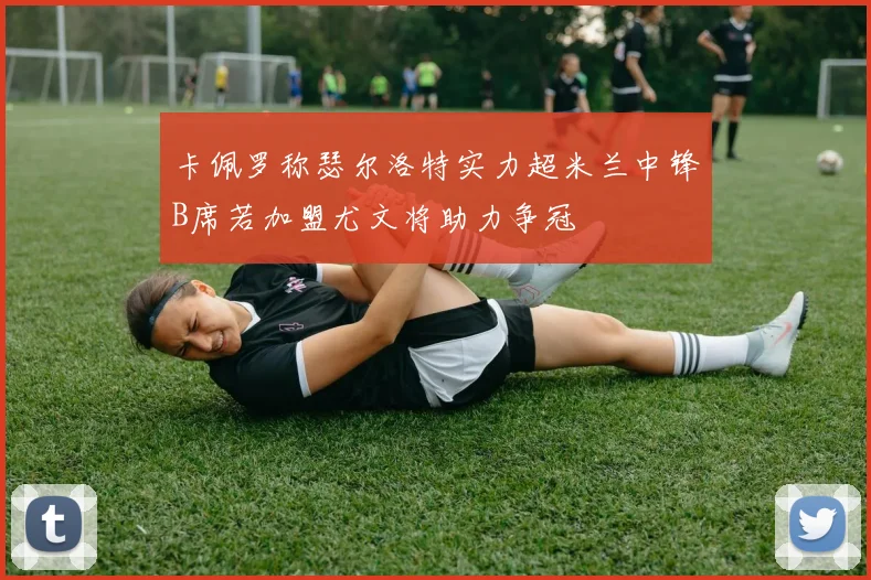 卡佩罗称瑟尔洛特实力超米兰中锋B席若加盟尤文将助力争冠