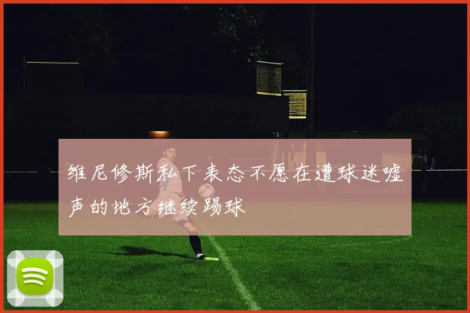 维尼修斯私下表态不愿在遭球迷嘘声的地方继续踢球