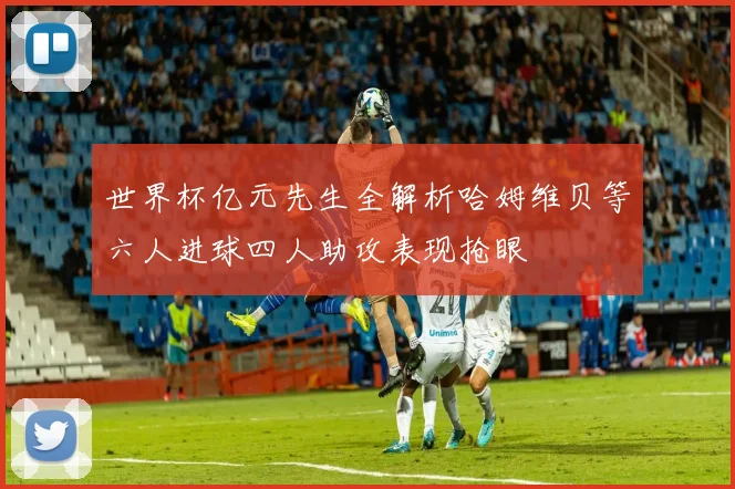 世界杯亿元先生全解析哈姆维贝等六人进球四人助攻表现抢眼
