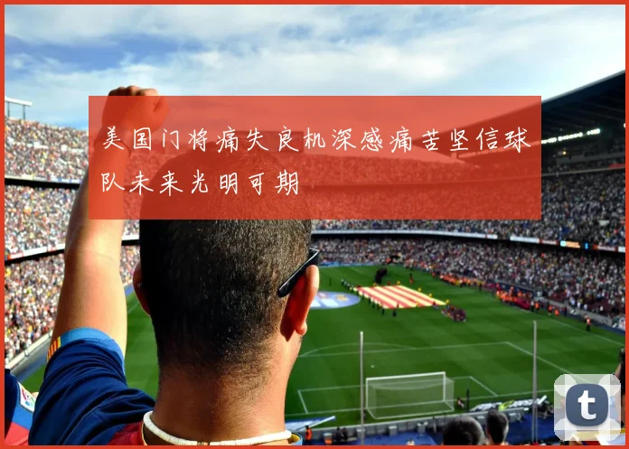 美国门将痛失良机深感痛苦坚信球队未来光明可期