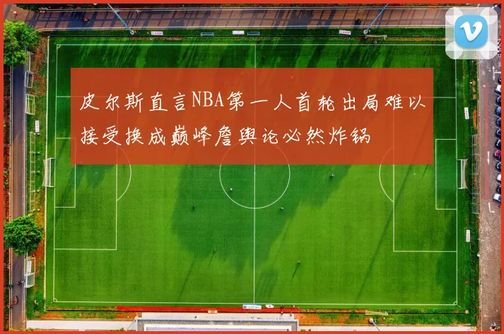 皮尔斯直言NBA第一人首轮出局难以接受换成巅峰詹舆论必然炸锅