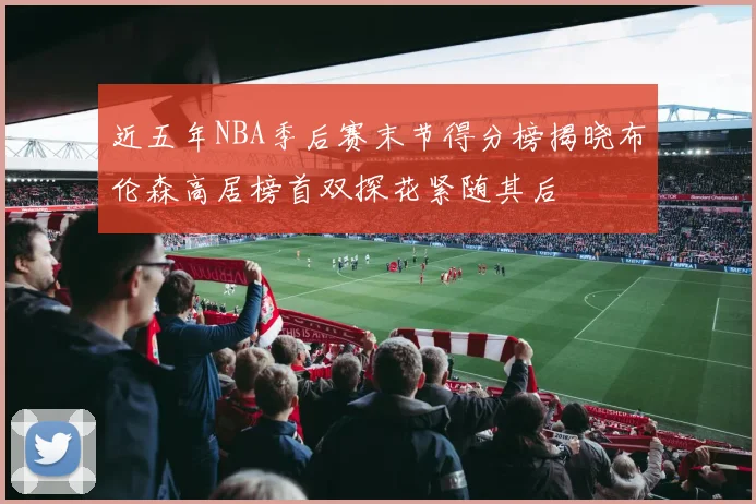 近五年NBA季后赛末节得分榜揭晓布伦森高居榜首双探花紧随其后