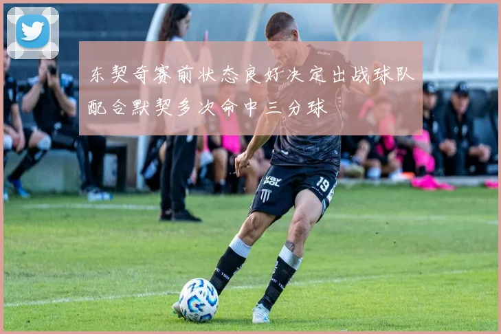 东契奇赛前状态良好决定出战球队配合默契多次命中三分球