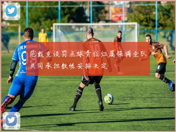 范戴克谈罚点球责任归属强调全队共同承担教练安排决定