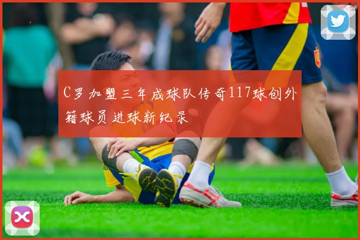 C罗加盟三年成球队传奇117球创外籍球员进球新纪录
