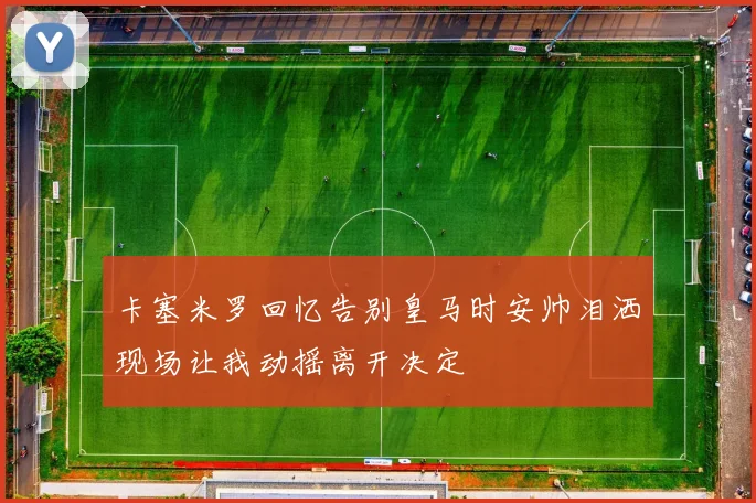 卡塞米罗回忆告别皇马时安帅泪洒现场让我动摇离开决定