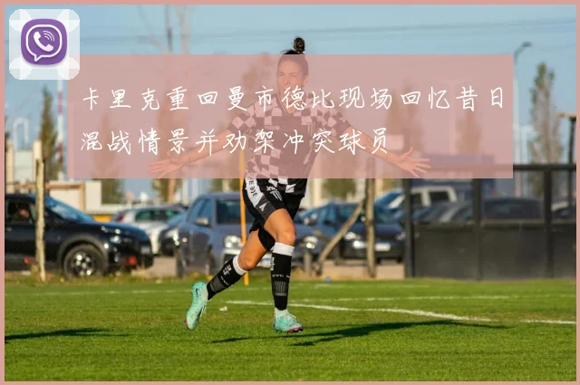 卡里克重回曼市德比现场回忆昔日混战情景并劝架冲突球员