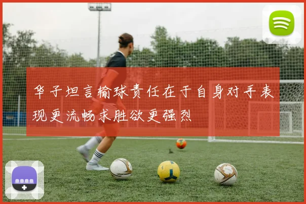 华子坦言输球责任在于自身对手表现更流畅求胜欲更强烈