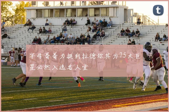 字母哥哥力挺利拉德称其为75大巨星必然入选名人堂