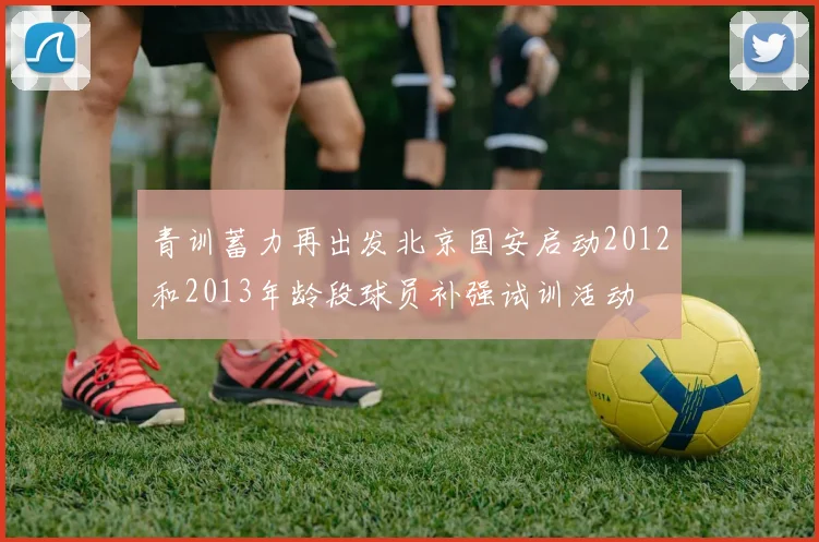 青训蓄力再出发北京国安启动2012和2013年龄段球员补强试训活动