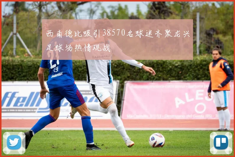 西南德比吸引38570名球迷齐聚龙兴足球场热情观战