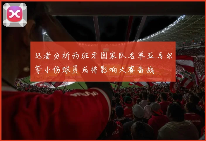 记者分析西班牙国家队名单亚马尔等小伤球员或将影响大赛备战