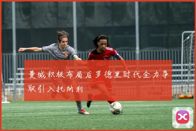 曼城积极布局后罗德里时代全力争取引入托纳利