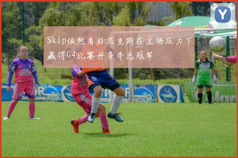 Skip依然看好尼克斯在主场压力下赢得G4比赛并争夺总冠军