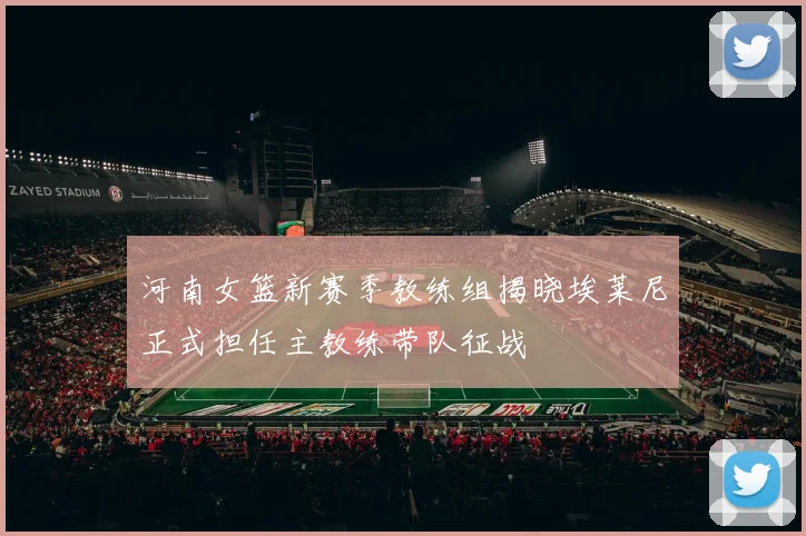 河南女篮新赛季教练组揭晓埃莱尼正式担任主教练带队征战